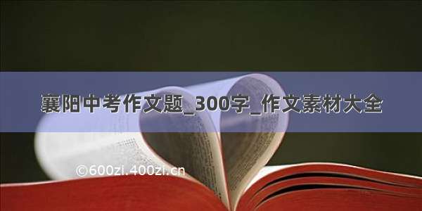 襄阳中考作文题_300字_作文素材大全