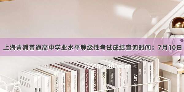 上海青浦普通高中学业水平等级性考试成绩查询时间：7月10日