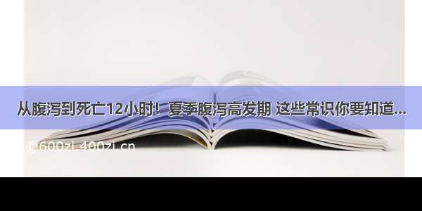 从腹泻到死亡12小时！夏季腹泻高发期 这些常识你要知道...