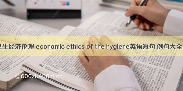 卫生经济伦理 economic ethics of the hygiene英语短句 例句大全