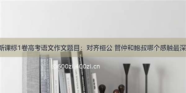 新课标1卷高考语文作文题目：对齐桓公 管仲和鲍叔哪个感触最深？