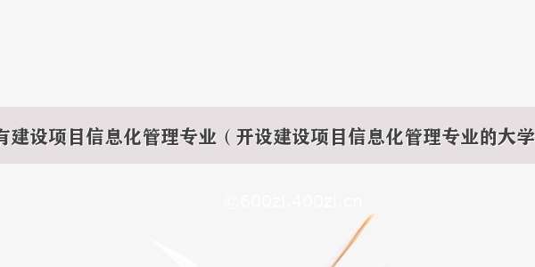 哪些学校有建设项目信息化管理专业（开设建设项目信息化管理专业的大学名单汇总）