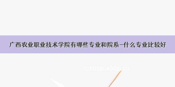 广西农业职业技术学院有哪些专业和院系-什么专业比较好