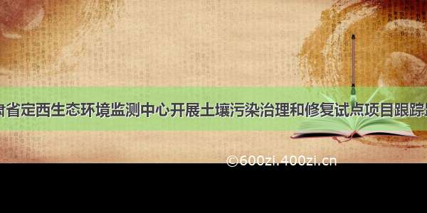 甘肃省定西生态环境监测中心开展土壤污染治理和修复试点项目跟踪监测