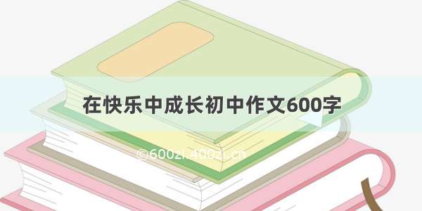 在快乐中成长初中作文600字