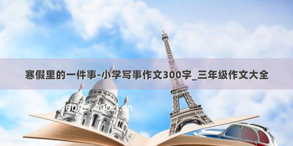 寒假里的一件事-小学写事作文300字_三年级作文大全