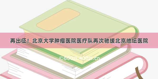 再出征！北京大学肿瘤医院医疗队再次驰援北京地坛医院