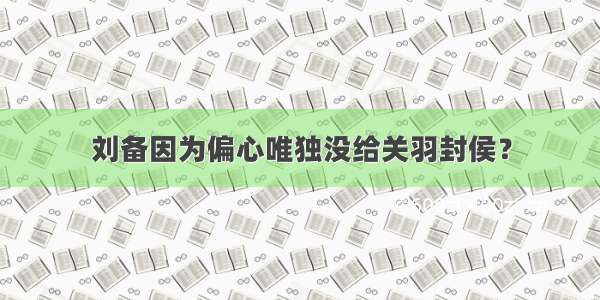 刘备因为偏心唯独没给关羽封侯？