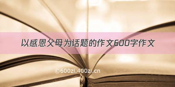 以感恩父母为话题的作文600字作文