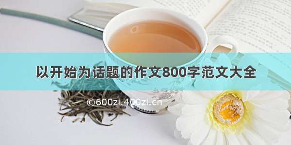 以开始为话题的作文800字范文大全