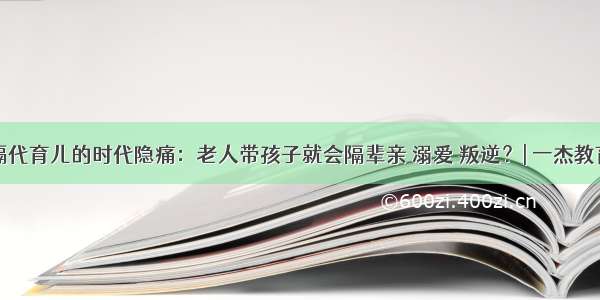 隔代育儿的时代隐痛：老人带孩子就会隔辈亲 溺爱 叛逆？| 一杰教育