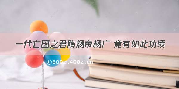 一代亡国之君隋炀帝杨广 竟有如此功绩