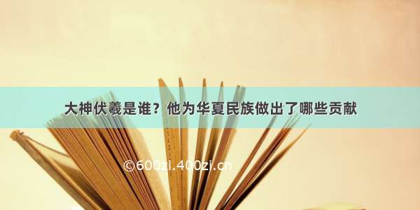 大神伏羲是谁？他为华夏民族做出了哪些贡献