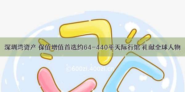 深圳湾资产 保值增值首选约64-440平天际行馆 礼献全球人物