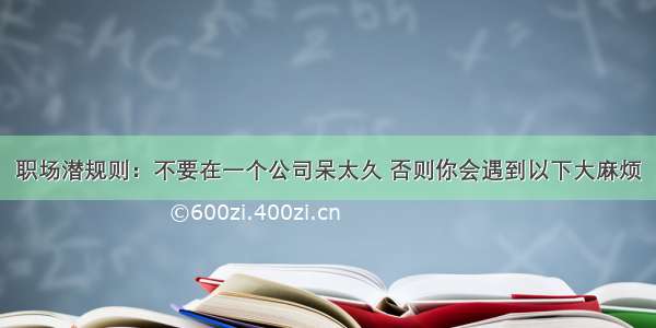 职场潜规则：不要在一个公司呆太久 否则你会遇到以下大麻烦