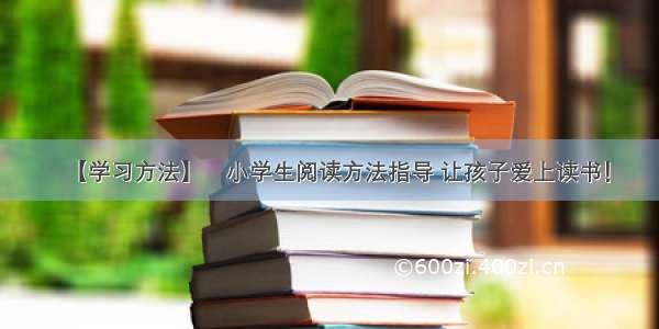 【学习方法】​小学生阅读方法指导 让孩子爱上读书！