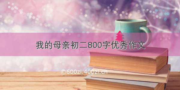 我的母亲初二800字优秀作文