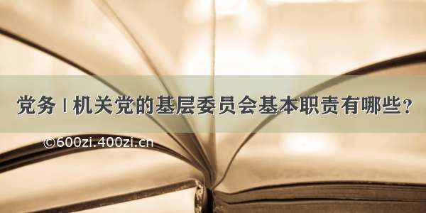 党务 | 机关党的基层委员会基本职责有哪些？