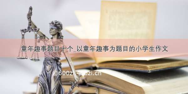 童年趣事题目十个_以童年趣事为题目的小学生作文