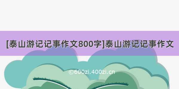 [泰山游记记事作文800字]泰山游记记事作文