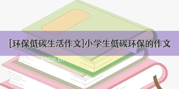 [环保低碳生活作文]小学生低碳环保的作文