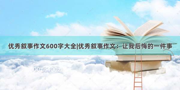 优秀叙事作文600字大全|优秀叙事作文：让我后悔的一件事