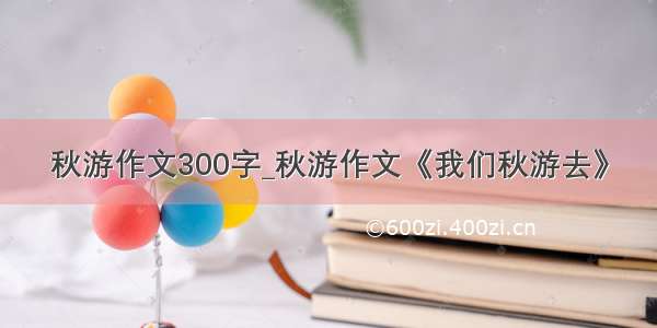 秋游作文300字_秋游作文《我们秋游去》