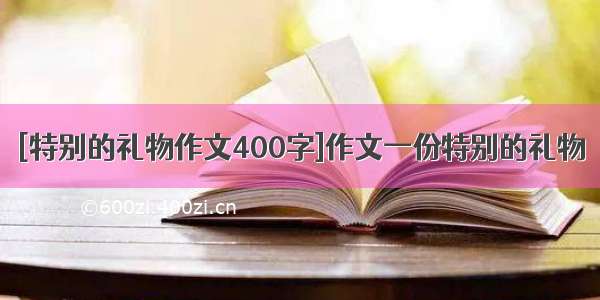 [特别的礼物作文400字]作文一份特别的礼物