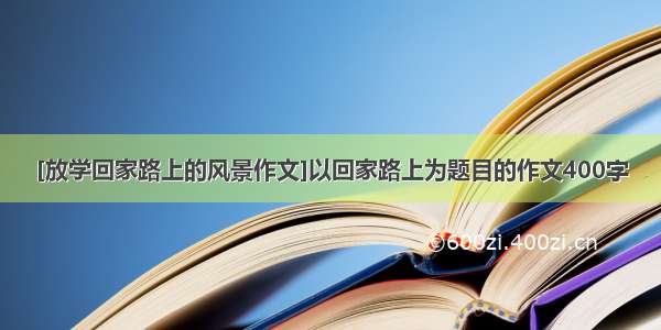 [放学回家路上的风景作文]以回家路上为题目的作文400字