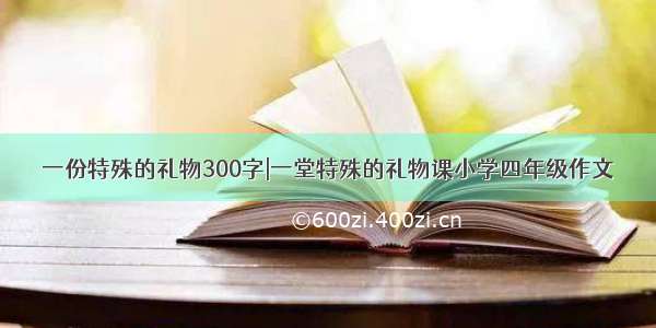 一份特殊的礼物300字|一堂特殊的礼物课小学四年级作文