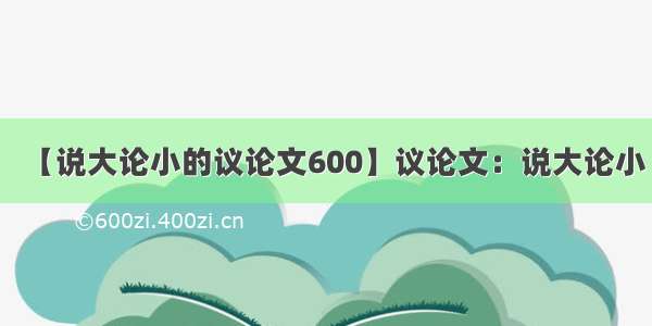 【说大论小的议论文600】议论文：说大论小