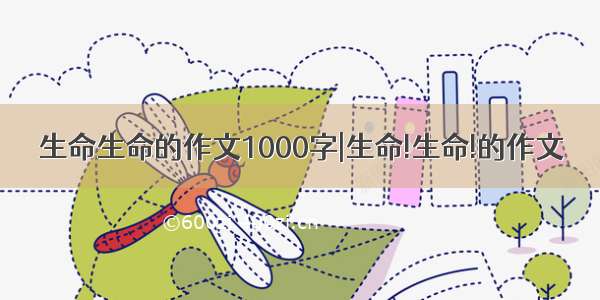 生命生命的作文1000字|生命!生命!的作文