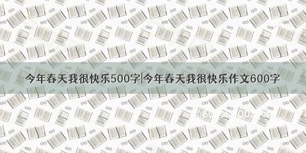 今年春天我很快乐500字|今年春天我很快乐作文600字