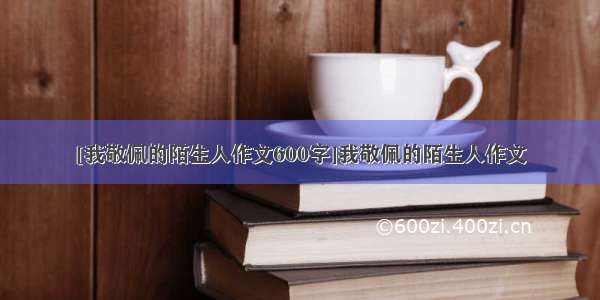 [我敬佩的陌生人作文600字]我敬佩的陌生人作文