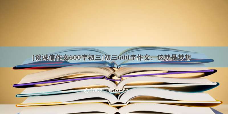 [谈诚信作文600字初三]初三600字作文：这就是梦想