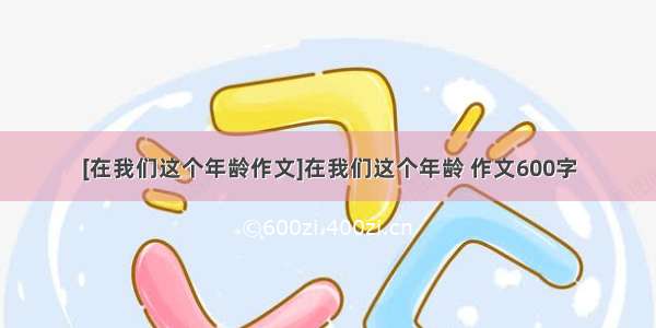 [在我们这个年龄作文]在我们这个年龄 作文600字