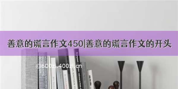 善意的谎言作文450|善意的谎言作文的开头