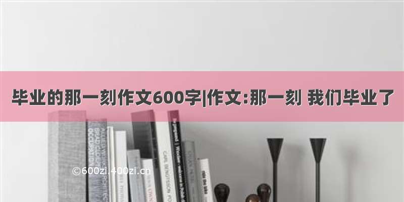 毕业的那一刻作文600字|作文:那一刻 我们毕业了