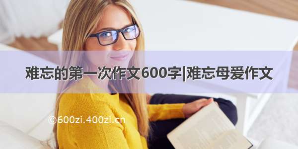 难忘的第一次作文600字|难忘母爱作文