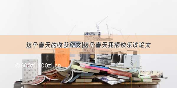 这个春天的收获作文|这个春天我很快乐议论文