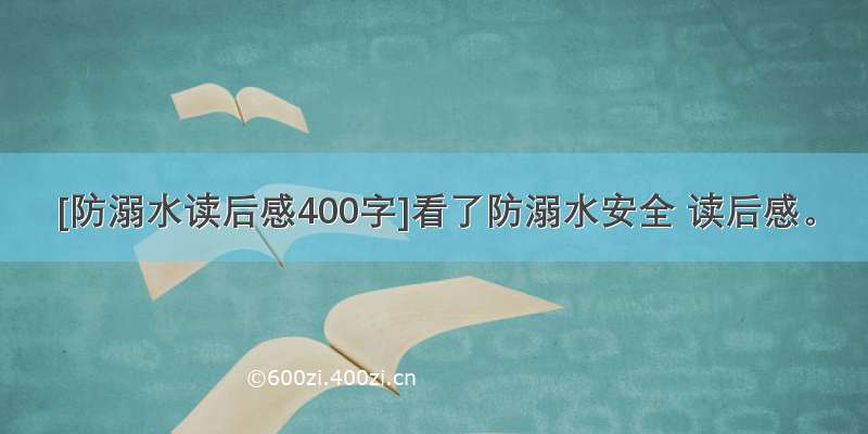 [防溺水读后感400字]看了防溺水安全 读后感。