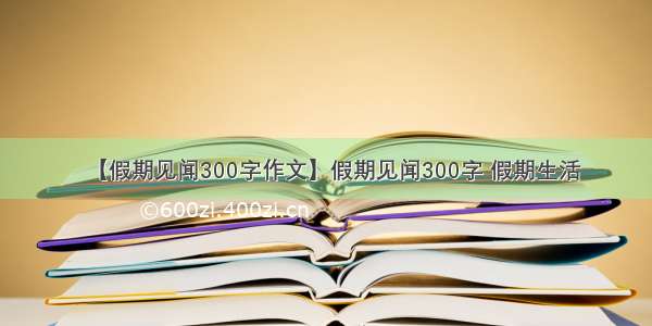 【假期见闻300字作文】假期见闻300字 假期生活