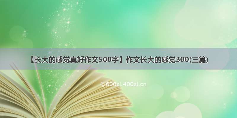 【长大的感觉真好作文500字】作文长大的感觉300(三篇)