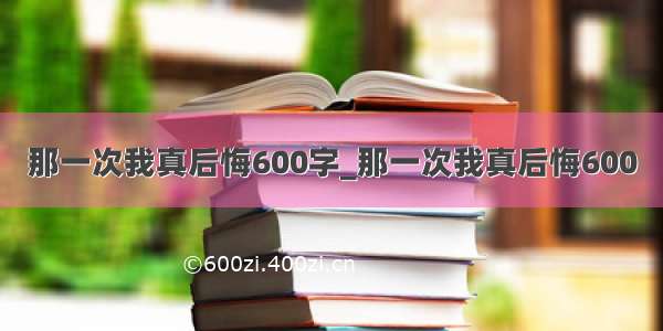 那一次我真后悔600字_那一次我真后悔600