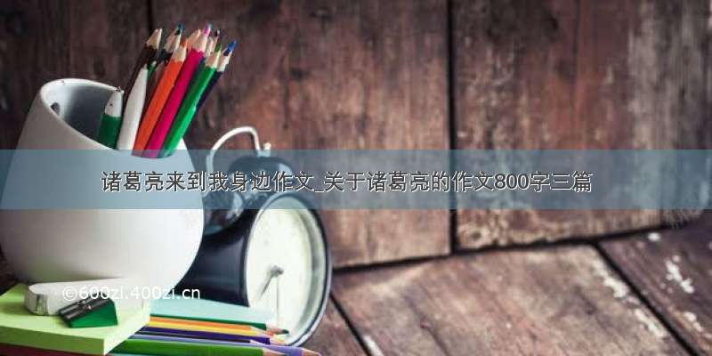 诸葛亮来到我身边作文_关于诸葛亮的作文800字三篇