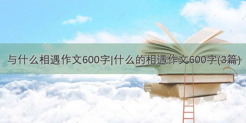 与什么相遇作文600字|什么的相遇作文600字(3篇)