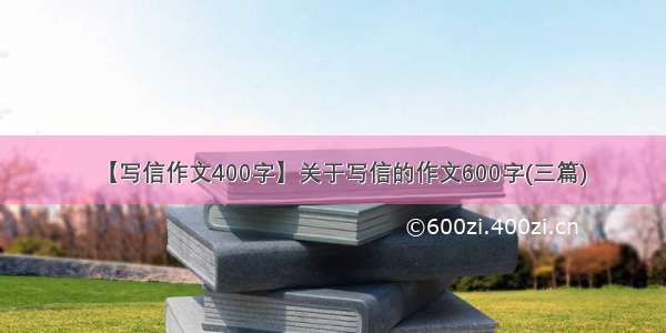 【写信作文400字】关于写信的作文600字(三篇)