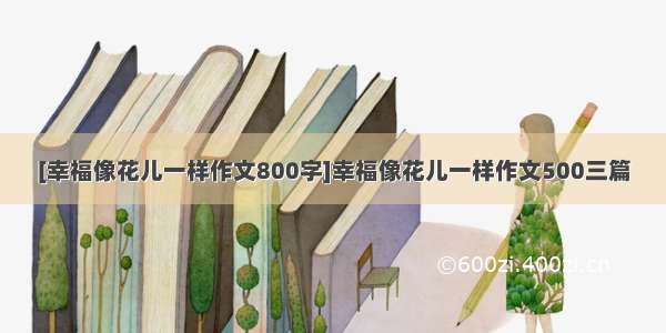 [幸福像花儿一样作文800字]幸福像花儿一样作文500三篇