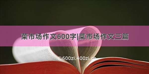 菜市场作文600字|菜市场作文三篇