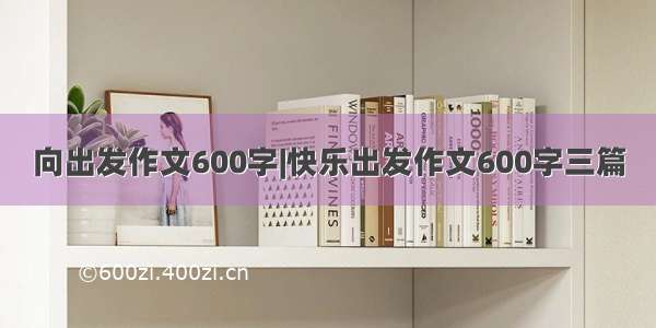 向出发作文600字|快乐出发作文600字三篇